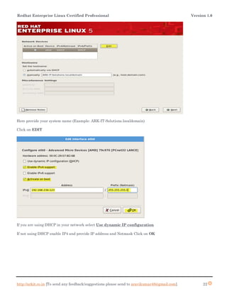 Redhat Enterprise Linux Certified Professional Version 1.0
http://arkit.co.in [To send any feedback/suggestions please send to aravikumar48@gmail.com]. 22
Here provide your system name (Example: ARK-IT-Solutions.localdomain)
Click on EDIT
If you are using DHCP in your network select Use dynamic IP configuration
If not using DHCP enable IP4 and provide IP address and Netmask Click on OK
 