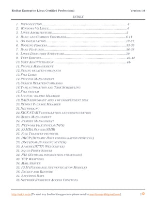 Redhat Enterprise Linux Certified Professional Version 1.0
http://arkit.co.in [To send any feedback/suggestions please send to aravikumar48@gmail.com]. 2
INDEX
1. INTRODUCTION………………………………………………………………………..3
2. WINDOWS VS LINUX………………………………………………………………….4
3. LINUX ARCHITECTURE………………………………………………………………5
4. BASIC AND COMMON COMMANDS………………………………………………….6-11
5. OS INSTALLATION…………………………………………………………………...12-32
6. BOOTING PROCESS…………………………………………………………………..33-35
7. BASH FEATURES……………………………………………………………………..36-38
8. LINUX DIRECTORY STRUCTURE……………………………………………………39
9. TEXT EDITORS………………………………………………………………………..40-42
10.USER ADMINISTRATION……………………………………………………………..43-
11.PROFILE MANAGEMENT
12.STRING RELATED COMMANDS
13.FILE LINKS
14.PROCESS MANAGEMENT
15.SEARCH RELATED COMMANDS
16.TASK AUTOMATION AND TASK SCHEDULING
17.FILE SYSTEM
18.LOGICAL VOLUME MANAGER
19.RAID REDUNDANT ARRAY OF INDEPENDENT DISK
20.REDHAT PACKAGE MANAGER
21.NETWORKING
22.KICK START INSTALLATION AND CONFIGURATION
23.QUOTA MANAGEMENT
24. REMOTE MANAGEMENT
25. NETWORK FILE SYSTEM (NFS)
26. SAMBA SERVER (SMB)
27. FILE TRANSFER PROTOCOL
28. DHCP (DYNAMIC HOST CONFIGURATION PROTOCOL)
29. DNS (DOMAIN NAMING SYSTEM)
30. APACHE (HTTP, WEB SERVER)
31. SQUID PROXY SERVER
32. NIS (NETWORK INFORMATION STRATEGIES)
33. TCP WRAPPERS
34. MAIL SERVER
35. PAM (PLUGGABLE AUTHENTICATION MODULE)
36. BACKUP AND RESTORE
37. SECURING DATA
38.NETWORK RESOURCE ACCESS CONTROLS
 