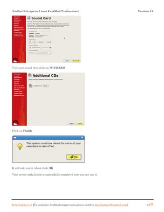 Redhat Enterprise Linux Certified Professional Version 1.0
http://arkit.co.in [To send any feedback/suggestions please send to aravikumar48@gmail.com]. 33
Test your sound then click on FORWARD
Click on Finish
It will ask you to reboot click OK
Your server installation is successfully completed now you can use it.
 