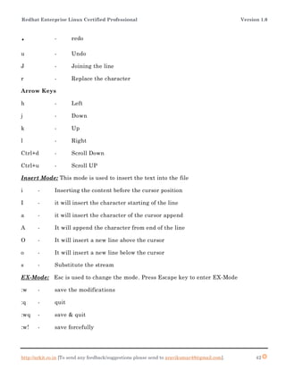 Redhat Enterprise Linux Certified Professional Version 1.0
http://arkit.co.in [To send any feedback/suggestions please send to aravikumar48@gmail.com]. 42
. - redo
u - Undo
J - Joining the line
r - Replace the character
Arrow Keys
h - Left
j - Down
k - Up
l - Right
Ctrl+d - Scroll Down
Ctrl+u - Scroll UP
Insert Mode: This mode is used to insert the text into the file
i - Inserting the content before the cursor position
I - it will insert the character starting of the line
a - it will insert the character of the cursor append
A - It will append the character from end of the line
O - It will insert a new line above the cursor
o - It will insert a new line below the cursor
s - Substitute the stream
EX-Mode: Esc is used to change the mode. Press Escape key to enter EX-Mode
:w - save the modifications
:q - quit
:wq - save & quit
:w! - save forcefully
 
