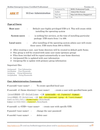 Redhat Enterprise Linux Certified Professional Version 1.0
http://arkit.co.in [To send any feedback/suggestions please send to aravikumar48@gmail.com]. 44
Type of Users:
Root user - Default user highly privileged UID is 0. This will create while
installing the operating system
System users - is nothing but services, at the time of installing particular
package. UID starts from 1 to 499.
Local users - after installing of the operating system admin user will create
these users. UID starts from 500 to 65534.
 After creating a user, user home directory will be created in default path /home.
 One group is will be created with same user name (primary group)
 Files from /etc/skel will be copied automatically to user home directory
 /etc/passwd file is updated with user information
 /etc/group file is update with primary group information
Important files
/etc/passwd User Information
/etc/shadow User Passwords
/etc/group Group Information
/etc/gshadow Group Passwords
User Administration Commands:
# useradd <user name> - To create specified local user
# useradd –d <home directory> <user name> - create a user with specified home path
# useradd –u <UID> <user name> - create user with specific UID.
# passwd <user name> - change the user password
# userdel <user name> - delete user
10.User Administration
Document No. : RHEL Professional Guide
Author : Ankam Ravi Kumar
Web site : http://ark-library.blogspot.in/
Page No. : 44
 