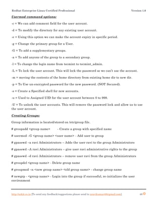 Redhat Enterprise Linux Certified Professional Version 1.0
http://arkit.co.in [To send any feedback/suggestions please send to aravikumar48@gmail.com]. 46
Usermod command options:
-c = We can add comment field for the user account.
-d = To modify the directory for any existing user account.
-e = Using this option we can make the account expiry in specific period.
-g = Change the primary group for a User.
-G = To add a supplementary groups.
-a = To add anyone of the group to a secondary group.
-l = To change the login name from tecmint to tecmint_admin.
-L = To lock the user account. This will lock the password so we can’t use the account.
-m = moving the contents of the home directory from existing home dir to new dir.
-p = To Use un-encrypted password for the new password. (NOT Secured).
-s = Create a Specified shell for new accounts.
-u = Used to Assigned UID for the user account between 0 to 999.
-U = To unlock the user accounts. This will remove the password lock and allow us to use
the user account.
Creating Groups:
Group information is located/stored on /etc/group file.
# groupadd <group name> - Create a group with specified name
# usermod –G <group name> <user name> - Add user to group
# gpasswd –a ravi Administrators – Adds the user ravi to the group Administrators
# gpasswd –A ravi Administrators – give user ravi administrative rights to the group
# gpasswd –d ravi Administrators – remove user ravi from the group Administrators
# groupdel <group name> - Delete group name
# groupmod –n <new group name> <old group name> - change group name
# newgrp - <group name> - Login into the group if successful, re-initializes the user
environment
 