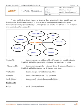 Redhat Enterprise Linux Certified Professional Version 1.0
http://arkit.co.in [To send any feedback/suggestions please send to aravikumar48@gmail.com]. 47
A user profile is a visual display of personal data associated with a specific user, or
a customized desktop environment. A profile refers therefore to the explicit digital
representation of a person's identity. A user profile can also be considered as the computer
representation of a user model.
/etc/profile - it contains system void variables, if you do any modification in
this file it will effect to the administrator and local user profiles.
~/.bash_profile - it contains user specific variables, if you do any modification in
this file it will effect to that particular account only.
/etc/bashrc - it contains system void alias variables
~/.bashrc - it contains user specific alias variables
.bash_history - it contains all executed commands history
Commands:
# alias - it will show the aliases
11. Profile Management
Document No. : RHEL Professional Guide
Author : Ankam Ravi Kumar
Web site : http://ark-library.blogspot.in/
Page No. : 47
 