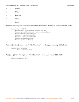 Redhat Enterprise Linux Certified Professional Version 1.0
http://arkit.co.in [To send any feedback/suggestions please send to aravikumar48@gmail.com]. 49
o - Others
w - Write
x - Execute
+ - Allow
- - deny
# chmod [options] <mode/permissions> <file/directory> - to change permissions file/folder
Example: chmod 744 file1
# chmod u+rwx file or directory : in case of user only
# chmod ug+rwx file or directoty : in case of user and group
# chmod u+w,g+r,o+x directory/file
# chmod u+rw,g+rw directory/file
# chmod u-r, g-w,o-rw directory/file
# chmod ugo+rwx file/directory
# chmod ugo-rwx file/directory
# chown [options] <new owner> <file/directory> - to change ownership of file/folder
Example: chown user2 file1
chown user1:group1 file2
# chgrp [options] <new group> <file/directory> - to change group of file/folder
Example: chgrp gorup2 file2
 