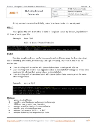 Redhat Enterprise Linux Certified Professional Version 1.0
http://arkit.co.in [To send any feedback/suggestions please send to aravikumar48@gmail.com]. 50
String related commands will help you to print/search file text as required
HEAD
Head prints the first N number of data of the given input. By default, it prints first
10 lines of each given file.
Example: head file2
head –n 2 file3 #number of lines
SORT
Sort is a simple and very useful command which will rearrange the lines in a text
file so that they are sorted, numerically and alphabetically. By default, the rules for
sorting are:
 Lines starting with a number will appear before lines starting with a letter.
 Lines starting with a letter that appears earlier in the alphabet will appear before lines
starting with a letter that appears later in the alphabet.
 Lines starting with a lowercase letter will appear before lines starting with the same
letter in uppercase.
Example: sort –r file2
Options
-b ignores leading blanks
-d considers only blanks and alphanumeric characters
-f fold lower case to upper case characters
-g compare according to general numerical value
-i consider only printable characters
-M compare (unknown) < `JAN' < ... < `DEC'
-n compare according to string numerical value
12. String Related
Commands
Document No. : RHEL Professional Guide
Author : Ankam Ravi Kumar
Web site : http://ark-library.blogspot.in/
Page No. : 50
 