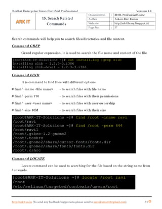 Redhat Enterprise Linux Certified Professional Version 1.0
http://arkit.co.in [To send any feedback/suggestions please send to aravikumar48@gmail.com]. 57
Search commands will help you to search files/directories and file content.
Command GREP
Grand regular expression, it is used to search the file name and content of the file
Command FIND
It is command to find files with different options.
# find / -iname <file name> - to search files with file name
# find / -perm 770 - to search files with their permissions
# find / -user <user name> - to search files with user ownership
# find / -size 10M - to search files with their size
Command LOCATE
Locate command can be used to searching for the file based on the string name from
/ onwards.
15. Search Related
Commands
Document No. : RHEL Professional Guide
Author : Ankam Ravi Kumar
Web site : http://ark-library.blogspot.in/
Page No. : 57
 