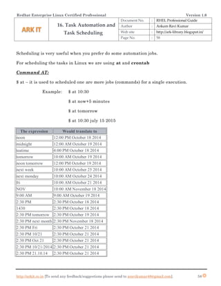 Redhat Enterprise Linux Certified Professional Version 1.0
http://arkit.co.in [To send any feedback/suggestions please send to aravikumar48@gmail.com]. 58
Scheduling is very useful when you prefer do some automation jobs.
For scheduling the tasks in Linux we are using at and crontab
Command AT:
$ at – it is used to scheduled one are more jobs (commands) for a single execution.
Example: $ at 10:30
$ at now+5 minutes
$ at tomorrow
$ at 10:30 july 15 2015
The expression Would translate to
noon 12:00 PM October 18 2014
midnight 12:00 AM October 19 2014
teatime 4:00 PM October 18 2014
tomorrow 10:00 AM October 19 2014
noon tomorrow 12:00 PM October 19 2014
next week 10:00 AM October 25 2014
next monday 10:00 AM October 24 2014
fri 10:00 AM October 21 2014
NOV 10:00 AM November 18 2014
9:00 AM 9:00 AM October 19 2014
2:30 PM 2:30 PM October 18 2014
1430 2:30 PM October 18 2014
2:30 PM tomorrow 2:30 PM October 19 2014
2:30 PM next month 2:30 PM November 18 2014
2:30 PM Fri 2:30 PM October 21 2014
2:30 PM 10/21 2:30 PM October 21 2014
2:30 PM Oct 21 2:30 PM October 21 2014
2:30 PM 10/21/2014 2:30 PM October 21 2014
2:30 PM 21.10.14 2:30 PM October 21 2014
16. Task Automation and
Task Scheduling
Document No. : RHEL Professional Guide
Author : Ankam Ravi Kumar
Web site : http://ark-library.blogspot.in/
Page No. : 58
 
