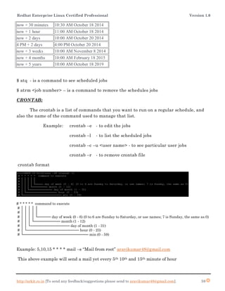 Redhat Enterprise Linux Certified Professional Version 1.0
http://arkit.co.in [To send any feedback/suggestions please send to aravikumar48@gmail.com]. 59
now + 30 minutes 10:30 AM October 18 2014
now + 1 hour 11:00 AM October 18 2014
now + 2 days 10:00 AM October 20 2014
4 PM + 2 days 4:00 PM October 20 2014
now + 3 weeks 10:00 AM November 8 2014
now + 4 months 10:00 AM February 18 2015
now + 5 years 10:00 AM October 18 2019
$ atq - is a command to see scheduled jobs
$ atrm <job number> – is a command to remove the schedules jobs
CRONTAB:
The crontab is a list of commands that you want to run on a regular schedule, and
also the name of the command used to manage that list.
Example: crontab –e - to edit the jobs
crontab –l - to list the scheduled jobs
crontab –c –u <user name> - to see particular user jobs
crontab –r - to remove crontab file
crontab format
# * * * * * command to execute
# │ │ │ │ │
# │ │ │ │ │
# │ │ │ │ └───── day of week (0 - 6) (0 to 6 are Sunday to Saturday, or use names; 7 is Sunday, the same as 0)
# │ │ │ └────────── month (1 - 12)
# │ │ └─────────────── day of month (1 - 31)
# │ └──────────────────── hour (0 - 23)
# └───────────────────────── min (0 - 59)
Example: 5,10,15 * * * * mail –s “Mail from root” aravikumar48@gmail.com
This above example will send a mail yet every 5th 10th and 15th minute of hour
 