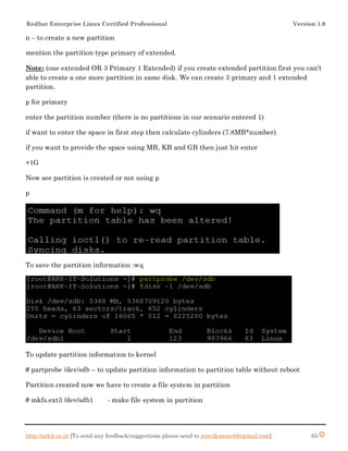 Redhat Enterprise Linux Certified Professional Version 1.0
http://arkit.co.in [To send any feedback/suggestions please send to aravikumar48@gmail.com]. 65
n – to create a new partition
mention the partition type primary of extended.
Note: (one extended OR 3 Primary 1 Extended) if you create extended partition first you can’t
able to create a one more partition in same disk. We can create 3 primary and 1 extended
partition.
p for primary
enter the partition number (there is no partitions in our scenario entered 1)
if want to enter the space in first step then calculate cylinders (7.8MB*number)
if you want to provide the space using MB, KB and GB then just hit enter
+1G
Now see partition is created or not using p
p
To save the partition information :wq
To update partition information to kernel
# partprobe /dev/sdb – to update partition information to partition table without reboot
Partition created now we have to create a file system in partition
# mkfs.ext3 /dev/sdb1 - make file system in partition
 