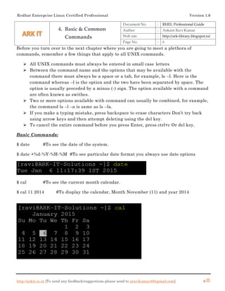 Redhat Enterprise Linux Certified Professional Version 1.0
http://arkit.co.in [To send any feedback/suggestions please send to aravikumar48@gmail.com]. 6
Before you turn over to the next chapter where you are going to meet a plethora of
commands, remember a few things that apply to all UNIX commands.
 All UNIX commands must always be entered in small case letters
 Between the command name and the options that may be available with the
command there must always be a space or a tab, for example, ls –l. Here is the
command whereas –l is the option and the two have been separated by space. The
option is usually preceded by a minus (-) sign. The option available with a command
are often known as swithes.
 Two or more options available with command can usually be combined, for example,
the command ls –l –a is same as ls –la.
 If you make a typing mistake, press backspace to erase characters Don’t try back
using arrow keys and then attempt deleting using the del key.
 To cancel the entire command before you press Enter, press ctrl+c Or del key.
Basic Commands:
$ date #To see the date of the system.
$ date +%d-%Y-%H-%M #To see particular date format you always use date options
$ cal #To see the current month calendar.
$ cal 11 2014 #To display the calendar, Month November (11) and year 2014
4. Basic & Common
Commands
Document No. : RHEL Professional Guide
Author : Ankam Ravi Kumar
Web site : http://ark-library.blogspot.in/
Page No. : 6
 