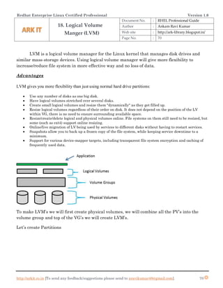 Redhat Enterprise Linux Certified Professional Version 1.0
http://arkit.co.in [To send any feedback/suggestions please send to aravikumar48@gmail.com]. 70
LVM is a logical volume manager for the Linux kernel that manages disk drives and
similar mass-storage devices. Using logical volume manager will give more flexibility to
increase/reduce file system in more effective way and no loss of data.
Advantages
LVM gives you more flexibility than just using normal hard drive partitions:
 Use any number of disks as one big disk.
 Have logical volumes stretched over several disks.
 Create small logical volumes and resize them "dynamically" as they get filled up.
 Resize logical volumes regardless of their order on disk. It does not depend on the position of the LV
within VG, there is no need to ensure surrounding available space.
 Resize/create/delete logical and physical volumes online. File systems on them still need to be resized, but
some (such as ext4) support online resizing.
 Online/live migration of LV being used by services to different disks without having to restart services.
 Snapshots allow you to back up a frozen copy of the file system, while keeping service downtime to a
minimum.
 Support for various device-mapper targets, including transparent file system encryption and caching of
frequently used data.
To make LVM’s we will first create physical volumes, we will combine all the PV’s into the
volume group and top of the VG’s we will create LVM’s.
Let’s create Partitions
18. Logical Volume
Manger (LVM)
Document No. : RHEL Professional Guide
Author : Ankam Ravi Kumar
Web site : http://ark-library.blogspot.in/
Page No. : 70
 