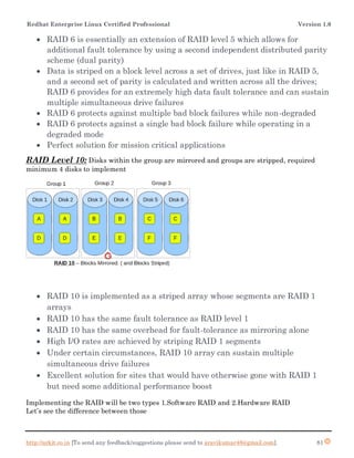 Redhat Enterprise Linux Certified Professional Version 1.0
http://arkit.co.in [To send any feedback/suggestions please send to aravikumar48@gmail.com]. 81
 RAID 6 is essentially an extension of RAID level 5 which allows for
additional fault tolerance by using a second independent distributed parity
scheme (dual parity)
 Data is striped on a block level across a set of drives, just like in RAID 5,
and a second set of parity is calculated and written across all the drives;
RAID 6 provides for an extremely high data fault tolerance and can sustain
multiple simultaneous drive failures
 RAID 6 protects against multiple bad block failures while non-degraded
 RAID 6 protects against a single bad block failure while operating in a
degraded mode
 Perfect solution for mission critical applications
RAID Level 10: Disks within the group are mirrored and groups are stripped, required
minimum 4 disks to implement
 RAID 10 is implemented as a striped array whose segments are RAID 1
arrays
 RAID 10 has the same fault tolerance as RAID level 1
 RAID 10 has the same overhead for fault-tolerance as mirroring alone
 High I/O rates are achieved by striping RAID 1 segments
 Under certain circumstances, RAID 10 array can sustain multiple
simultaneous drive failures
 Excellent solution for sites that would have otherwise gone with RAID 1
but need some additional performance boost
Implementing the RAID will be two types 1.Software RAID and 2.Hardware RAID
Let’s see the difference between those
 