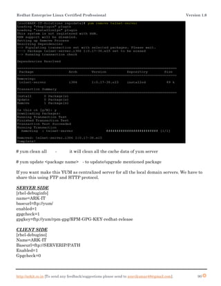 Redhat Enterprise Linux Certified Professional Version 1.0
http://arkit.co.in [To send any feedback/suggestions please send to aravikumar48@gmail.com]. 90
# yum clean all - it will clean all the cache data of yum server
# yum update <package name> - to update/upgrade mentioned package
If you want make this YUM as centralized server for all the local domain servers. We have to
share this using FTP and HTTP protocol.
SERVER SIDE
[rhel-debuginfo]
name=ARK-IT
baseurl=ftp://yum/
enabled=1
gpgcheck=1
gpgkey=ftp://yum/rpm-gpg/RPM-GPG-KEY-redhat-release
CLIENT SIDE
[rhel-debugino]
Name=ARK-IT
Baseurl=ftp://SERVERIP/PATH
Enabled=1
Gpgcheck=0
 