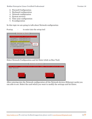 Redhat Enterprise Linux Certified Professional Version 1.0
http://arkit.co.in [To send any feedback/suggestions please send to aravikumar48@gmail.com]. 94
2. Firewall Configuration
3. Keyboard configuration
4. Network configuration
5. System services
6. Time zone configuration
7. X configuration
In this topic we are going to talk about Network configuration
# setup - to enter into the setup tool
Select Network Configuration and hit Enter (click on Run Tool)
After entering into the Network configuration all the Network devices (Ethernet cards) you
can able to see. Select the card which you want to modify the settings and hit Enter.
 