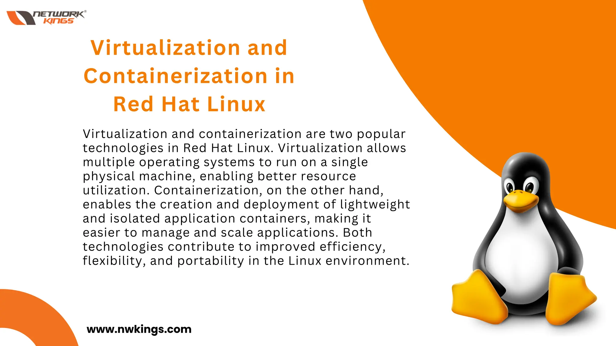 Virtualization and containerization are two popular
technologies in Red Hat Linux. Virtualization allows
multiple operating systems to run on a single
physical machine, enabling better resource
utilization. Containerization, on the other hand,
enables the creation and deployment of lightweight
and isolated application containers, making it
easier to manage and scale applications. Both
technologies contribute to improved efficiency,
flexibility, and portability in the Linux environment.
Virtualization and
Containerization in
Red Hat Linux
01
www.nwkings.com
 