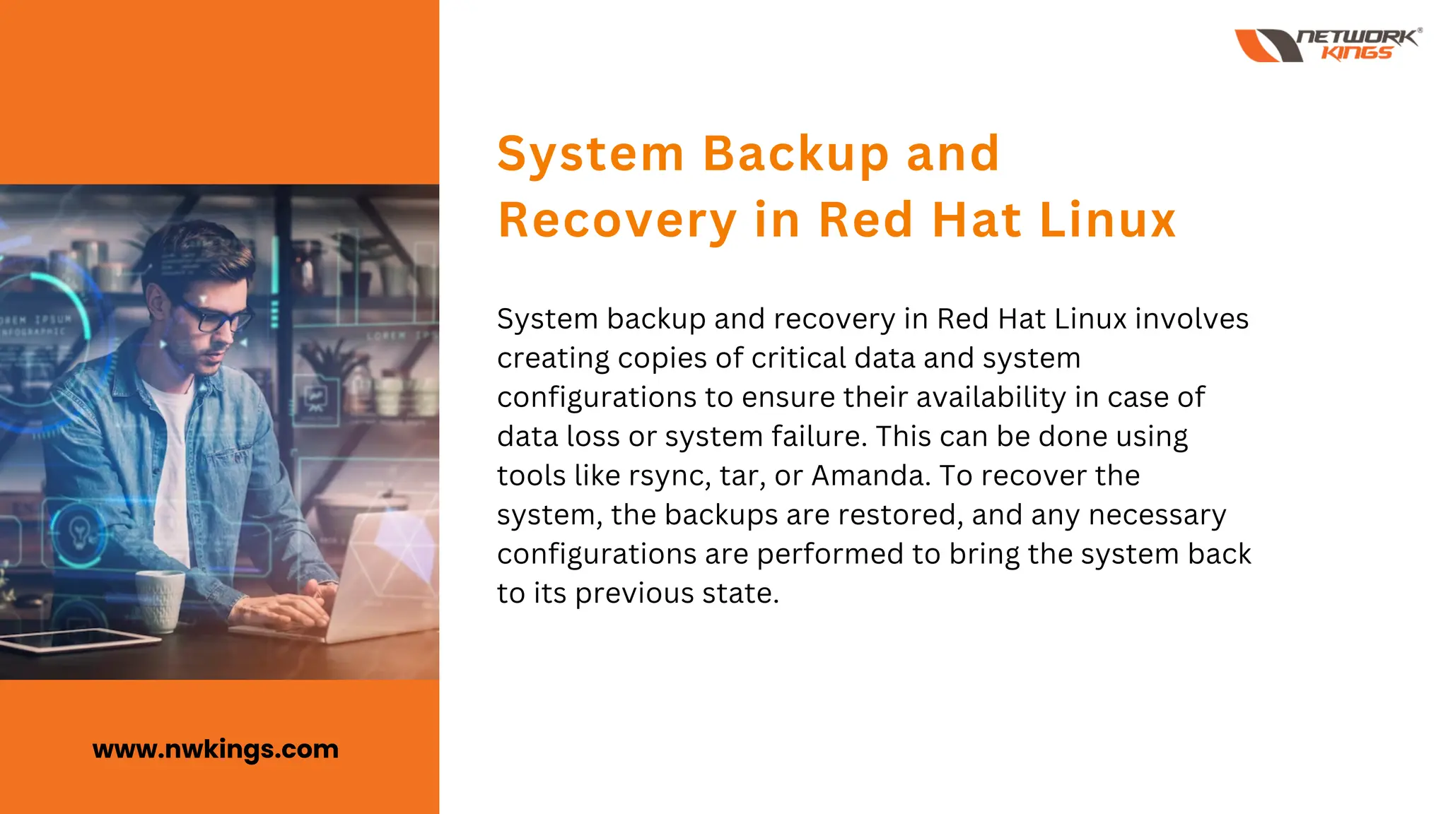 System backup and recovery in Red Hat Linux involves
creating copies of critical data and system
configurations to ensure their availability in case of
data loss or system failure. This can be done using
tools like rsync, tar, or Amanda. To recover the
system, the backups are restored, and any necessary
configurations are performed to bring the system back
to its previous state.
System Backup and
Recovery in Red Hat Linux
www.nwkings.com
 
