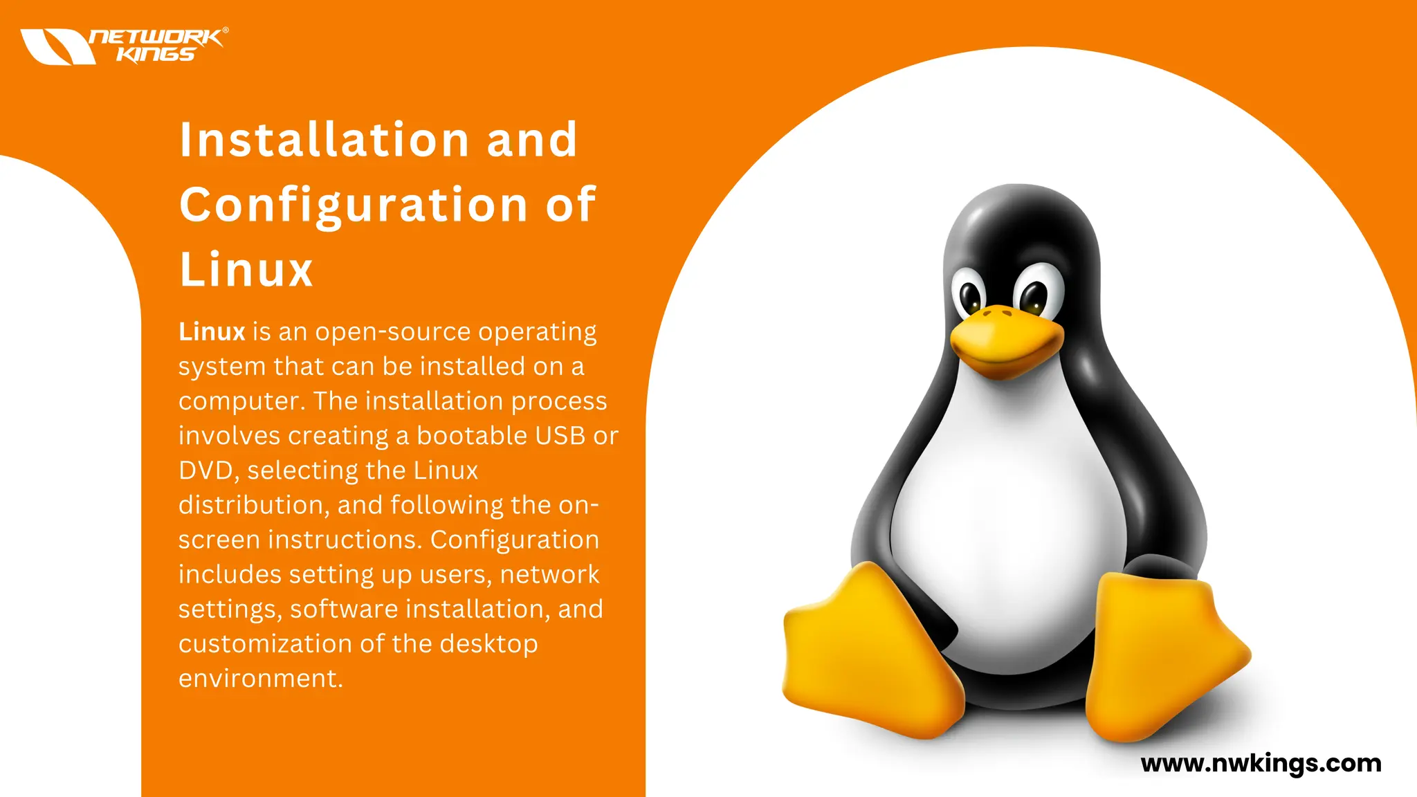 Installation and
Configuration of
Linux
Linux is an open-source operating
system that can be installed on a
computer. The installation process
involves creating a bootable USB or
DVD, selecting the Linux
distribution, and following the on-
screen instructions. Configuration
includes setting up users, network
settings, software installation, and
customization of the desktop
environment.
www.nwkings.com
 