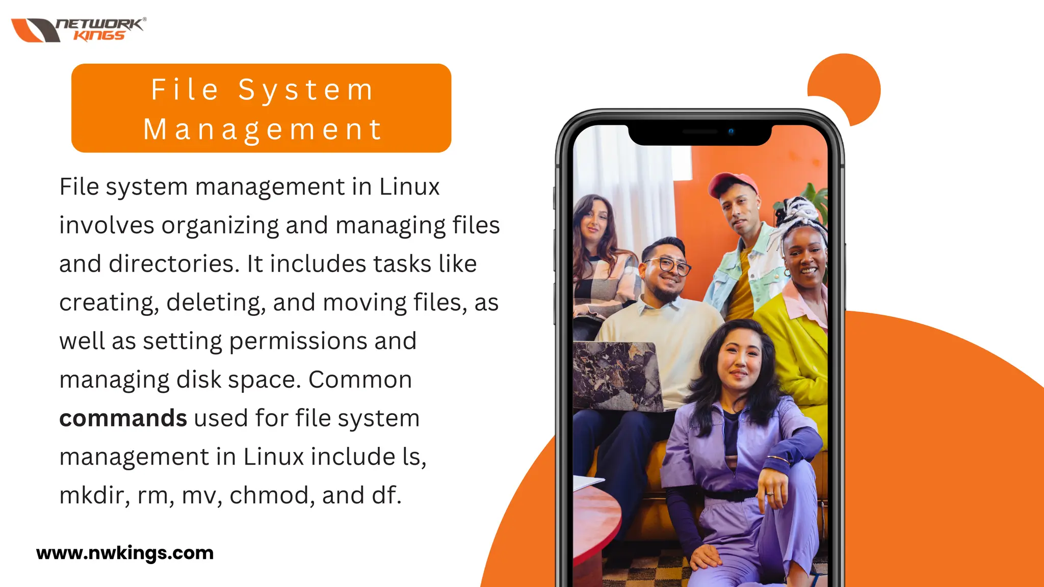File system management in Linux
involves organizing and managing files
and directories. It includes tasks like
creating, deleting, and moving files, as
well as setting permissions and
managing disk space. Common
commands used for file system
management in Linux include ls,
mkdir, rm, mv, chmod, and df.
F i l e S y s t e m
M a n a g e m e n t
www.nwkings.com
 