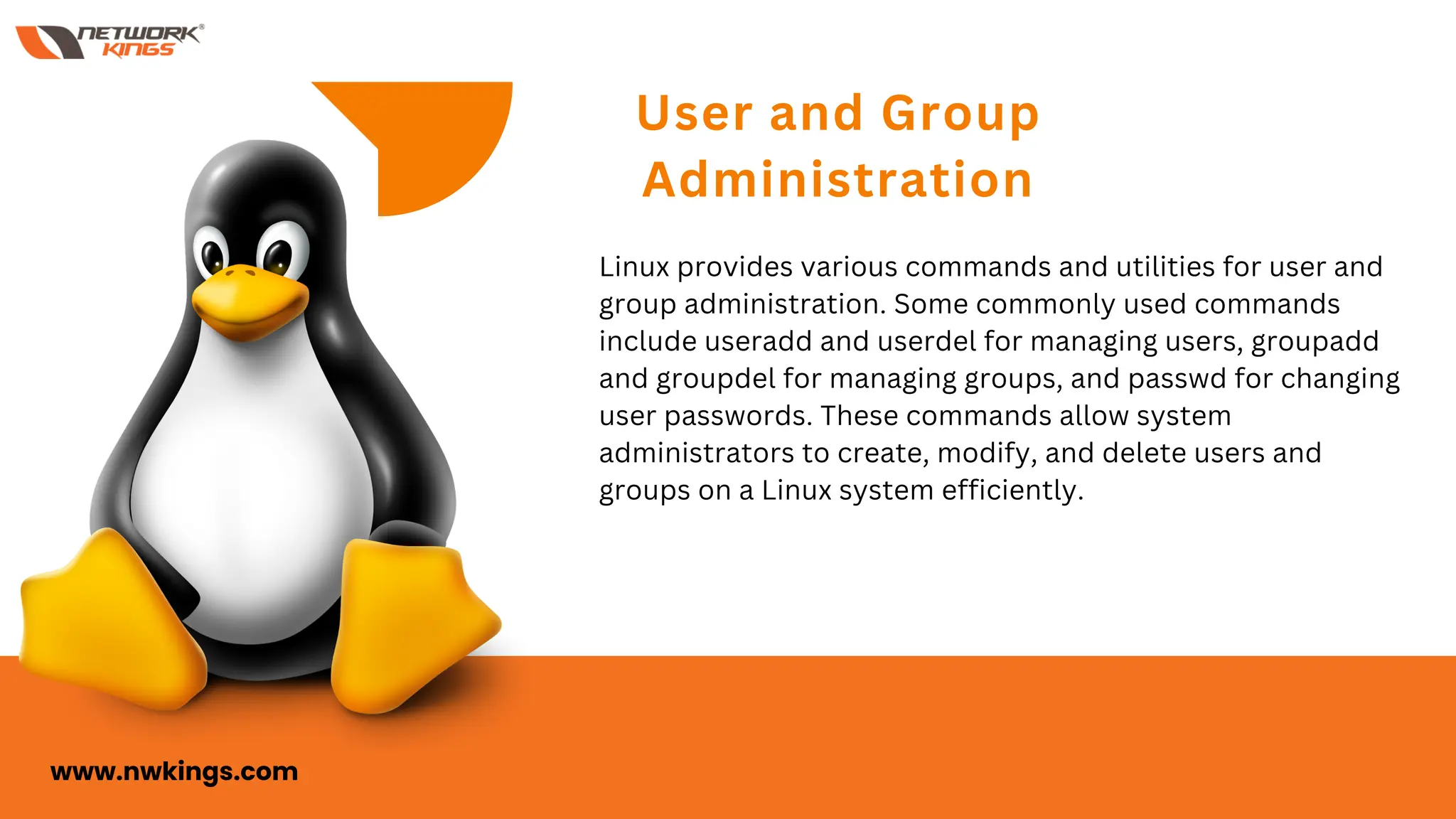 User and Group
Administration
Linux provides various commands and utilities for user and
group administration. Some commonly used commands
include useradd and userdel for managing users, groupadd
and groupdel for managing groups, and passwd for changing
user passwords. These commands allow system
administrators to create, modify, and delete users and
groups on a Linux system efficiently.
www.nwkings.com
 