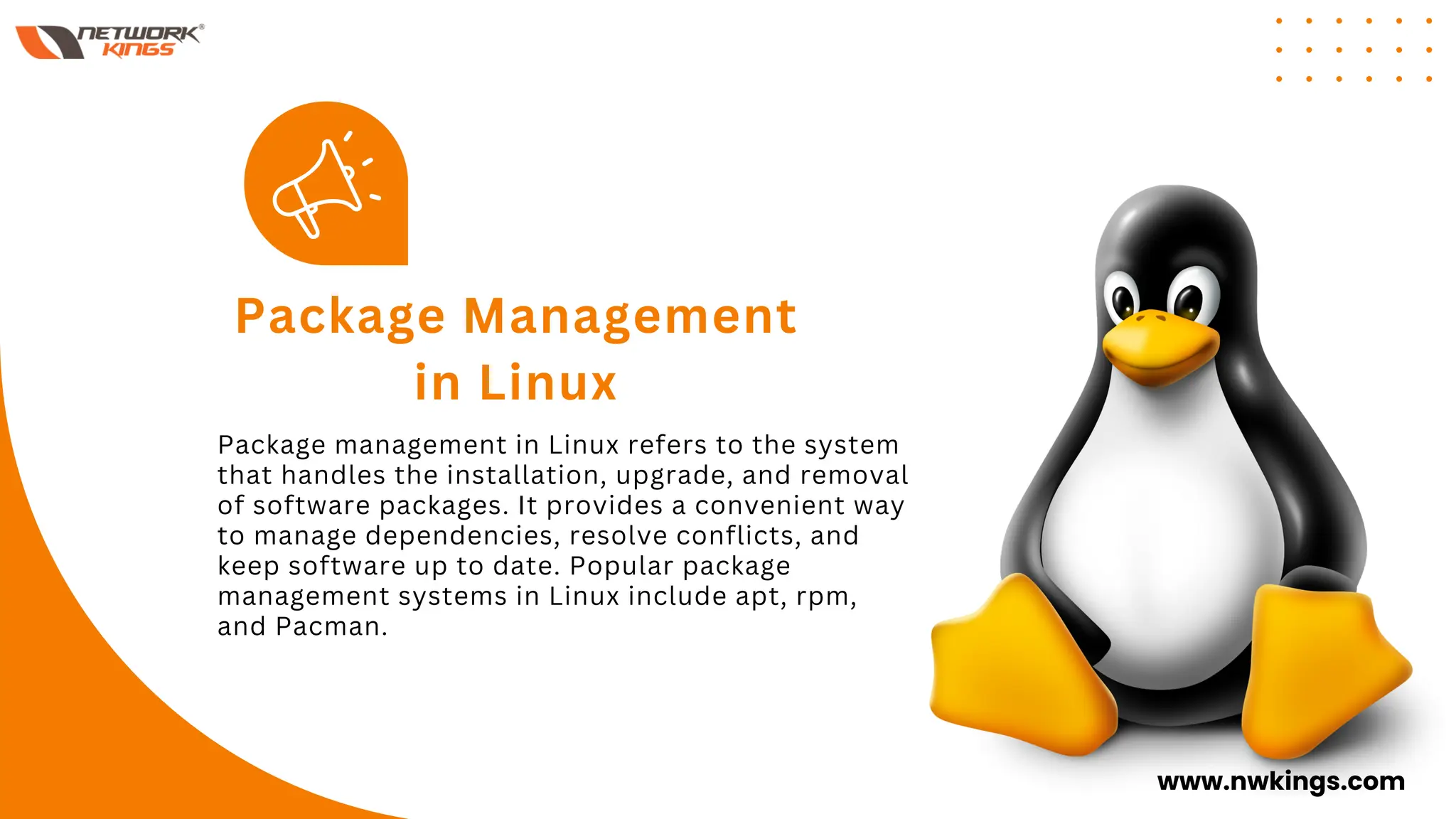 Package management in Linux refers to the system
that handles the installation, upgrade, and removal
of software packages. It provides a convenient way
to manage dependencies, resolve conflicts, and
keep software up to date. Popular package
management systems in Linux include apt, rpm,
and Pacman.
Package Management
in Linux
www.nwkings.com
 