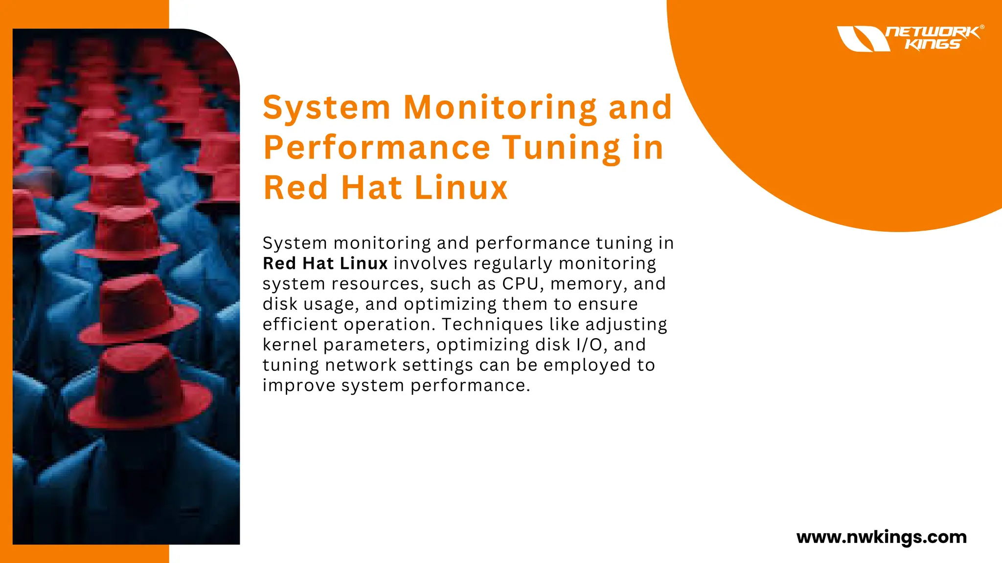 System Monitoring and
Performance Tuning in
Red Hat Linux
System monitoring and performance tuning in
Red Hat Linux involves regularly monitoring
system resources, such as CPU, memory, and
disk usage, and optimizing them to ensure
efficient operation. Techniques like adjusting
kernel parameters, optimizing disk I/O, and
tuning network settings can be employed to
improve system performance.
www.nwkings.com
 