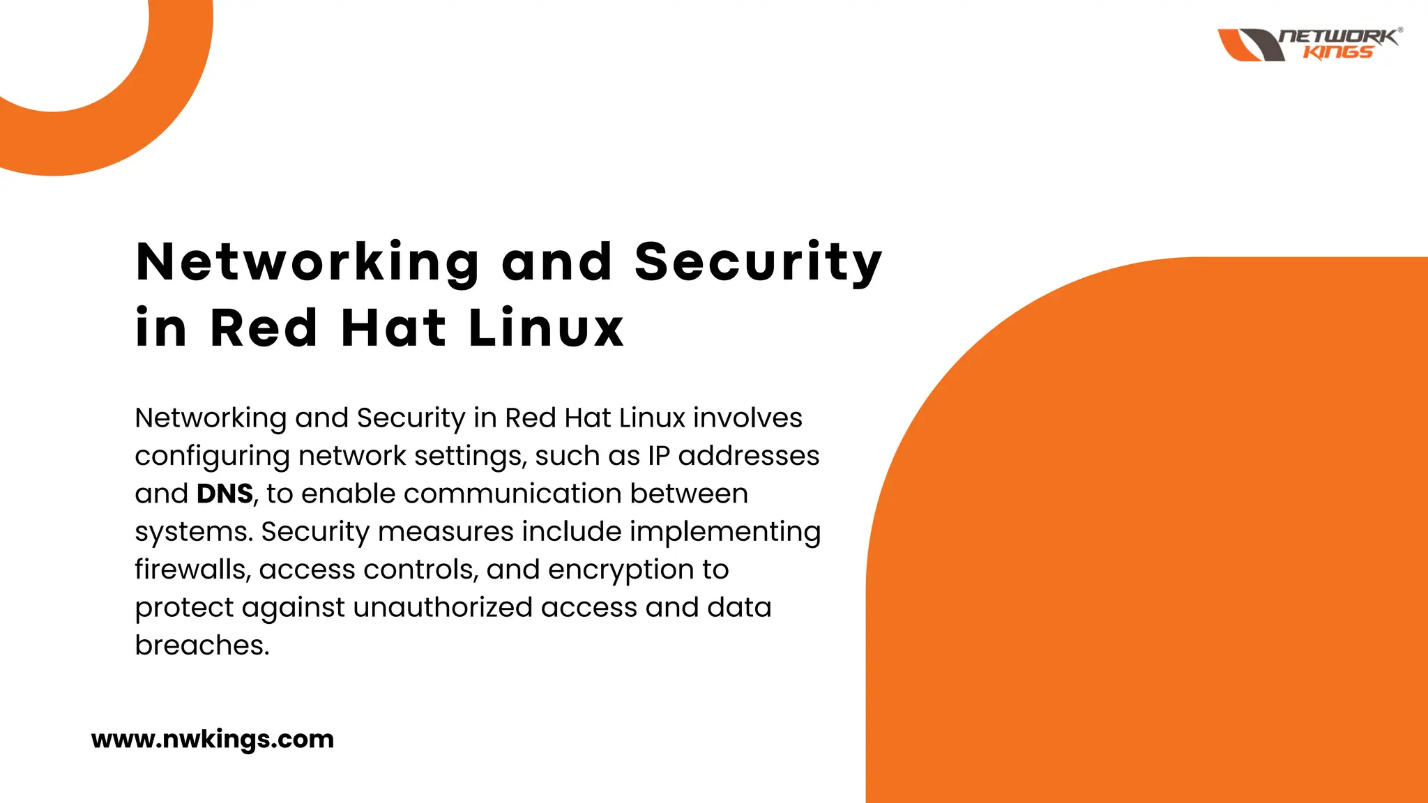 Networking and Security
in Red Hat Linux
Networking and Security in Red Hat Linux involves
configuring network settings, such as IP addresses
and DNS, to enable communication between
systems. Security measures include implementing
firewalls, access controls, and encryption to
protect against unauthorized access and data
breaches.
www.nwkings.com
 