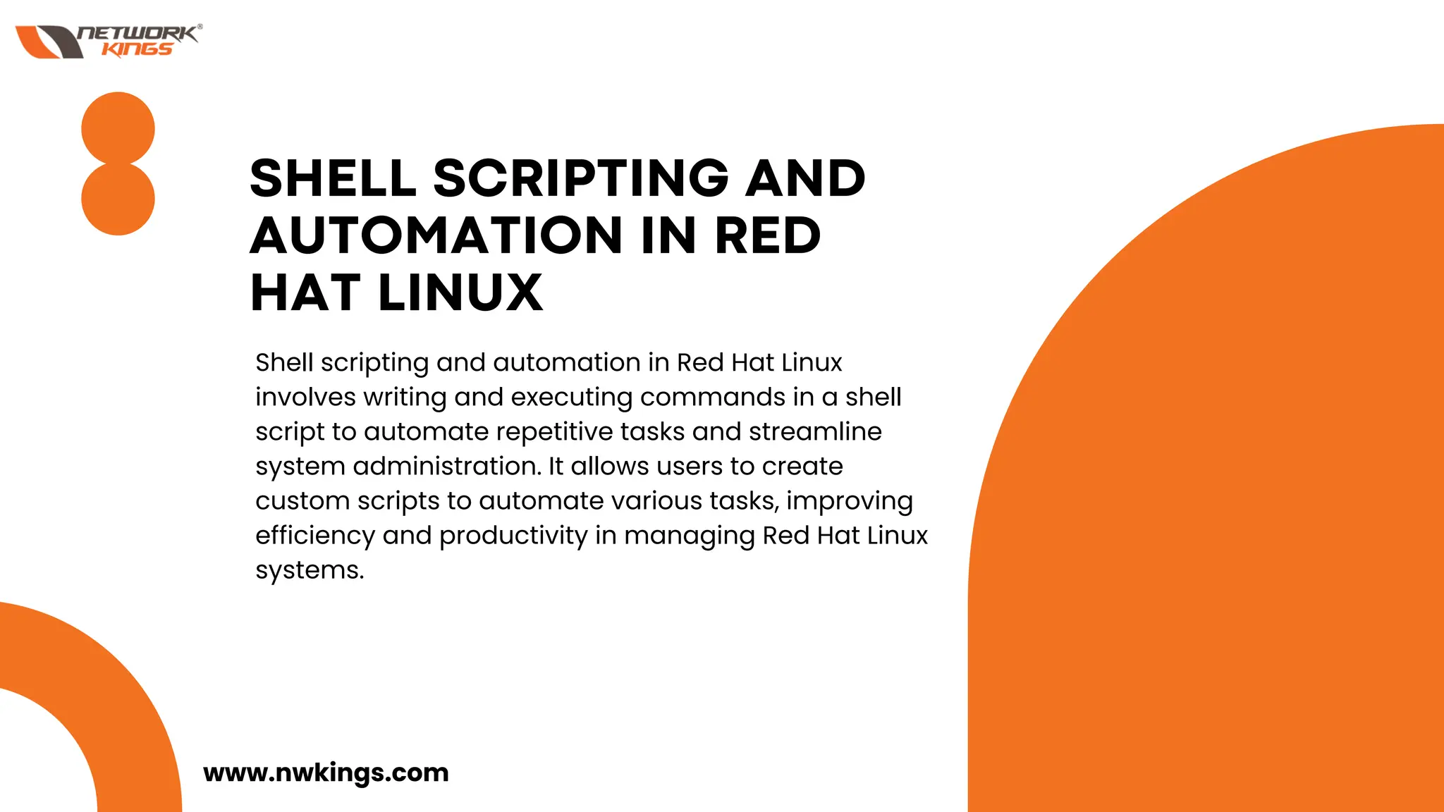 SHELL SCRIPTING AND
AUTOMATION IN RED
HAT LINUX
Shell scripting and automation in Red Hat Linux
involves writing and executing commands in a shell
script to automate repetitive tasks and streamline
system administration. It allows users to create
custom scripts to automate various tasks, improving
efficiency and productivity in managing Red Hat Linux
systems.
www.nwkings.com
 
