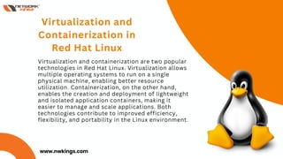 Virtualization and containerization are two popular
technologies in Red Hat Linux. Virtualization allows
multiple operating systems to run on a single
physical machine, enabling better resource
utilization. Containerization, on the other hand,
enables the creation and deployment of lightweight
and isolated application containers, making it
easier to manage and scale applications. Both
technologies contribute to improved efficiency,
flexibility, and portability in the Linux environment.
Virtualization and
Containerization in
Red Hat Linux
01
www.nwkings.com
 