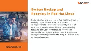 System backup and recovery in Red Hat Linux involves
creating copies of critical data and system
configurations to ensure their availability in case of
data loss or system failure. This can be done using
tools like rsync, tar, or Amanda. To recover the
system, the backups are restored, and any necessary
configurations are performed to bring the system back
to its previous state.
System Backup and
Recovery in Red Hat Linux
www.nwkings.com
 