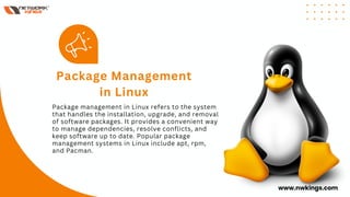 Package management in Linux refers to the system
that handles the installation, upgrade, and removal
of software packages. It provides a convenient way
to manage dependencies, resolve conflicts, and
keep software up to date. Popular package
management systems in Linux include apt, rpm,
and Pacman.
Package Management
in Linux
www.nwkings.com
 