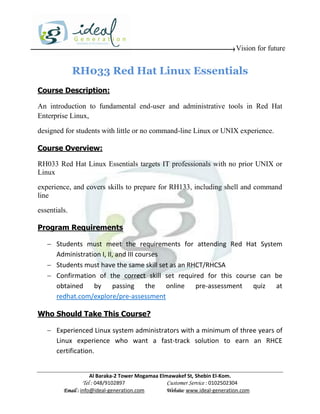 Vision for future


              RH033 Red Hat Linux Essentials
Course Description:

An introduction to fundamental end-user and administrative tools in Red Hat
Enterprise Linux,

designed for students with little or no command-line Linux or UNIX experience.

Course Overview:

RH033 Red Hat Linux Essentials targets IT professionals with no prior UNIX or
Linux
experience, and covers skills to prepare for RH133, including shell and command
line

essentials.

Program Requirements

    Students must meet the requirements for attending Red Hat System
     Administration I, II, and III courses
    Students must have the same skill set as an RHCT/RHCSA
    Confirmation of the correct skill set required for this course can be
     obtained by passing the online pre-assessment quiz at
     redhat.com/explore/pre-assessment

Who Should Take This Course?

    Experienced Linux system administrators with a minimum of three years of
     Linux experience who want a fast-track solution to earn an RHCE
     certification.


                     Al Baraka-2 Tower Mogamaa Elmawakef St, Shebin El-Kom.
                Tel : 048/9102897                 Customer Service : 0102502304
         Email : info@ideal-generation.com        Website: www.ideal-generation.com
 