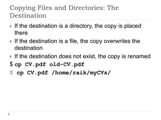 Copying Files and Directories: The
Destination
 If the destination is a directory, the copy is placed
there
 If the destination is a file, the copy overwrites the
destination
 If the destination does not exist, the copy is renamed
$ cp CV.pdf old-CV.pdf
$ cp CV.pdf /home/raik/myCVs/
 