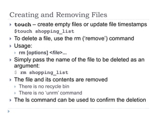Creating and Removing Files
 touch – create empty files or update file timestamps
$touch shopping_list
 To delete a file, use the rm (‘remove’) command
 Usage:
 rm [options] <file>...
 Simply pass the name of the file to be deleted as an
argument:
$ rm shopping_list
 The file and its contents are removed
 There is no recycle bin
 There is no ‘unrm’ command
 The ls command can be used to confirm the deletion
 