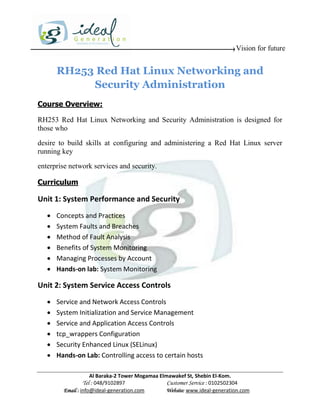 Vision for future


       RH253 Red Hat Linux Networking and
            Security Administration
Course Overview:

RH253 Red Hat Linux Networking and Security Administration is designed for
those who

desire to build skills at configuring and administering a Red Hat Linux server
running key

enterprise network services and security.

Curriculum

Unit 1: System Performance and Security
      Concepts and Practices
      System Faults and Breaches
      Method of Fault Analysis
      Benefits of System Monitoring
      Managing Processes by Account
      Hands-on lab: System Monitoring

Unit 2: System Service Access Controls
      Service and Network Access Controls
      System Initialization and Service Management
      Service and Application Access Controls
      tcp_wrappers Configuration
      Security Enhanced Linux (SELinux)
      Hands-on Lab: Controlling access to certain hosts

                     Al Baraka-2 Tower Mogamaa Elmawakef St, Shebin El-Kom.
                Tel : 048/9102897                 Customer Service : 0102502304
         Email : info@ideal-generation.com        Website: www.ideal-generation.com
 