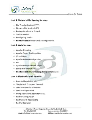Vision for future


Unit 5: Network File Sharing Services
     File Transfer Protocol (FTP)
     Network File Service (NFS)
     Port options for the Firewall
     Samba services
     Configuring Samba
     Hands-on Lab: Network File Sharing Services

Unit 6: Web Services
     Apache Overview
     Apache Server Configuration
     Virtual Hosts
     Apache Access Configuration
     CGI
     Apache Encrypted Web Server
     Squid Web Proxy Cache
     Hands-on Lab: Implementing Web (HTTP) Services

Unit 7: Electronic Mail Services
     Essential Email Operation
     Simple Mail Transport Protocol
     Send mail SMTP Restrictions
     Send mail Operation
     Using alternatives to Switch MTAs
     Postfix Configuration
     Postfix SMTP Restrictions
     Postfix Operation

                    Al Baraka-2 Tower Mogamaa Elmawakef St, Shebin El-Kom.
               Tel : 048/9102897                 Customer Service : 0102502304
        Email : info@ideal-generation.com        Website: www.ideal-generation.com
 