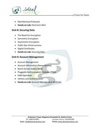 Vision for future

   Mail Retrieval Protocols
   Hands-on Lab: Electronic Mail

Unit 8: Securing Data
     The Need For Encryption
     Symmetric Encryption
     Asymmetric Encryption
     Public Key Infrastructures
     Digital Certificates
     Hands-on Lab: Securing Data

Unit 9: Account Management
     Account Management
     Account Information (Name Service)
     Name Service Switch (NSS)
     Pluggable Authentication Modules (PAM)
     PAM Operation
     Utilities and Authentication
     Hands-on Lab: Account Management Methods




                    Al Baraka-2 Tower Mogamaa Elmawakef St, Shebin El-Kom.
               Tel : 048/9102897                 Customer Service : 0102502304
        Email : info@ideal-generation.com        Website: www.ideal-generation.com
 
