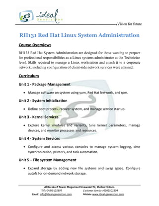 Vision for future


RH131 Red Hat Linux System Administration
Course Overview:

RH133 Red Hat System Administration are designed for those wanting to prepare
for professional responsibilities as a Linux systems administrator at the Technician
level. Skills required to manage a Linux workstation and attach it to a corporate
network, including configuration of client-side network services were attained.

Curriculum

Unit 1 - Package Management
    Manage software on system using yum, Red Hat Network, and rpm.

Unit 2 - System Initialization
    Define boot process, recover system, and manage service startup.

Unit 3 - Kernel Services
    Explore kernel modules and variants, tune kernel parameters, manage
     devices, and monitor processes and resources.

Unit 4 - System Services
    Configure and access various consoles to manage system logging, time
     synchronization, printers, and task automation.

Unit 5 – File system Management
    Expand storage by adding new file systems and swap space. Configure
     autofs for on-demand network storage.


                    Al Baraka-2 Tower Mogamaa Elmawakef St, Shebin El-Kom.
               Tel : 048/9102897                 Customer Service : 0102502304
        Email : info@ideal-generation.com        Website: www.ideal-generation.com
 