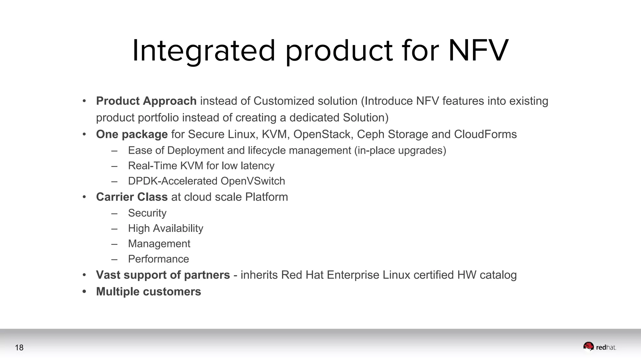 18
• Product Approach instead of Customized solution (Introduce NFV features into existing
product portfolio instead of creating a dedicated Solution)
• One package for Secure Linux, KVM, OpenStack, Ceph Storage and CloudForms
– Ease of Deployment and lifecycle management (in-place upgrades)
– Real-Time KVM for low latency
– DPDK-Accelerated OpenVSwitch
• Carrier Class at cloud scale Platform
– Security
– High Availability
– Management
– Performance
• Vast support of partners - inherits Red Hat Enterprise Linux certified HW catalog
• Multiple customers
 