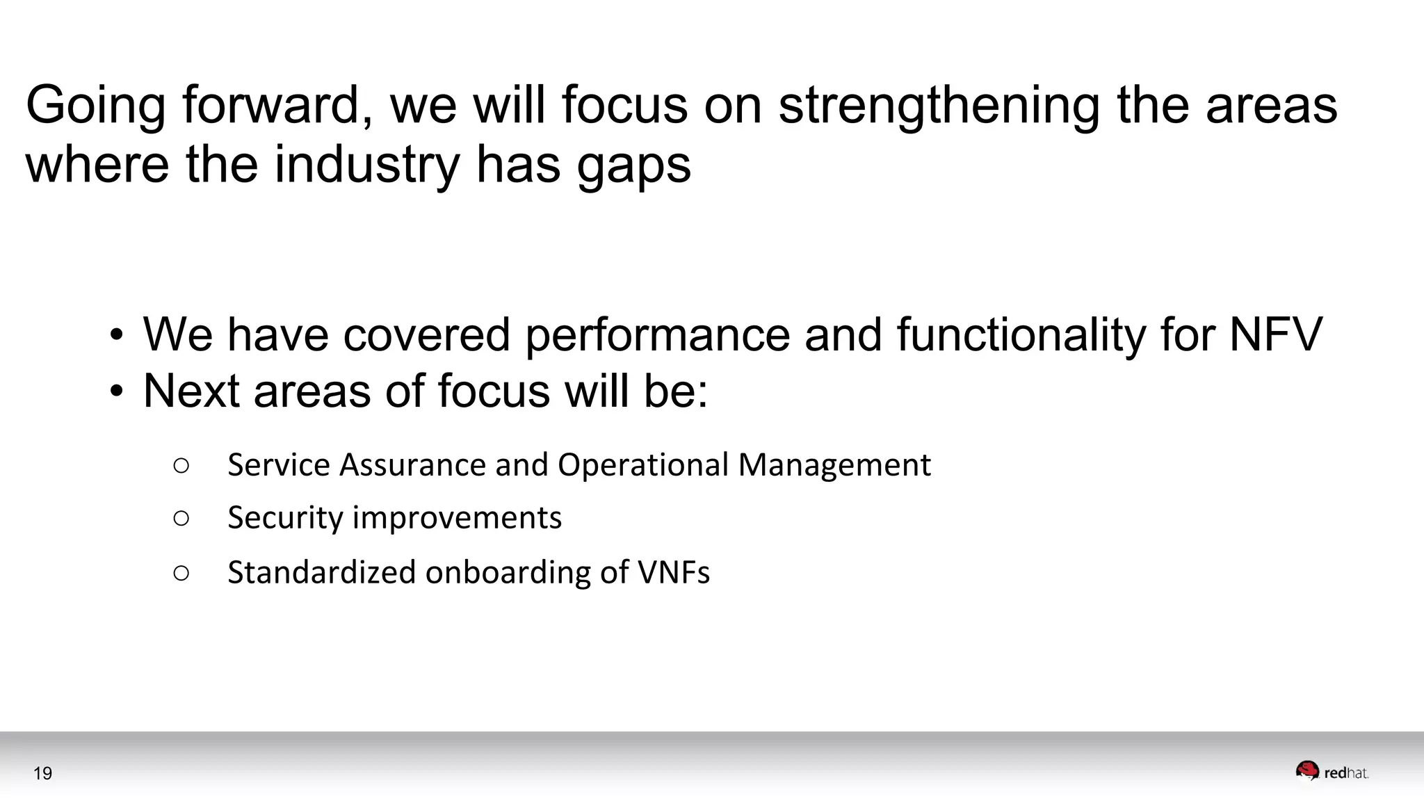 19
Going forward, we will focus on strengthening the areas
where the industry has gaps
• We have covered performance and functionality for NFV
• Next areas of focus will be:
○ Service Assurance and Operational Management
○ Security improvements
○ Standardized onboarding of VNFs
 