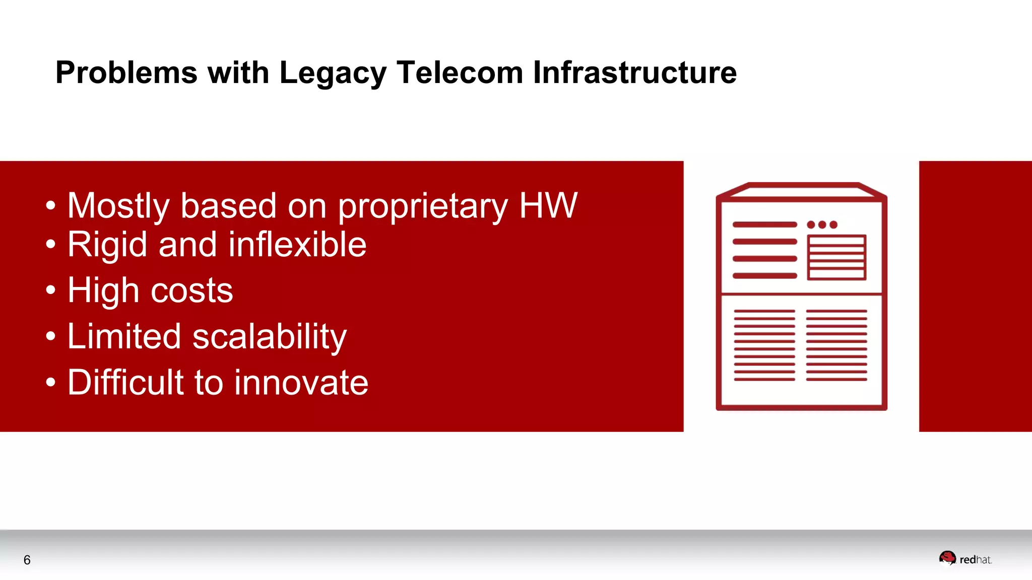 6
Problems with Legacy Telecom Infrastructure
• Mostly based on proprietary HW
• Rigid and inflexible
• High costs
• Limited scalability
• Difficult to innovate
 