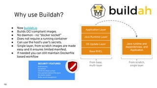 150
● Now buildah.io
● Builds OCI compliant images
● No daemon - no “docker socket”
● Does not require a running container
● Can use the host’s user’s secrets.
● Single layer, from scratch images are made
easy and it ensures limited manifest.
● If needed you can still maintain Dockerﬁle
based workﬂow
Base RHEL
OS Update Layer
Java Runtime Layer
Application Layer
Java runtime and
dependencies, and
Application
From scratch,
single layer
From base,
multi-layer
SECURITY FEATURES
Build securely
No daemon
Shrink the attack surface
Fine-grained control of the layers
Run builds isolated
Better secret management
Why use Buildah?
 
