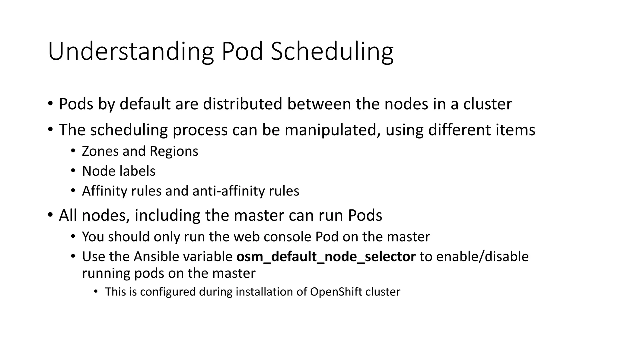 Understanding Pod Scheduling
• Pods by default are distributed between the nodes in a cluster
• The scheduling process can be manipulated, using different items
• Zones and Regions
• Node labels
• Affinity rules and anti-affinity rules
• All nodes, including the master can run Pods
• You should only run the web console Pod on the master
• Use the Ansible variable osm_default_node_selector to enable/disable
running pods on the master
• This is configured during installation of OpenShift cluster
 