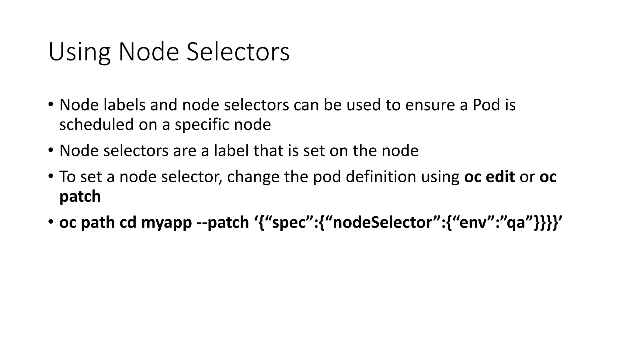 Using Node Selectors
• Node labels and node selectors can be used to ensure a Pod is
scheduled on a specific node
• Node selectors are a label that is set on the node
• To set a node selector, change the pod definition using oc edit or oc
patch
• oc path cd myapp --patch ‘{“spec”:{“nodeSelector”:{“env”:”qa”}}}}’
 