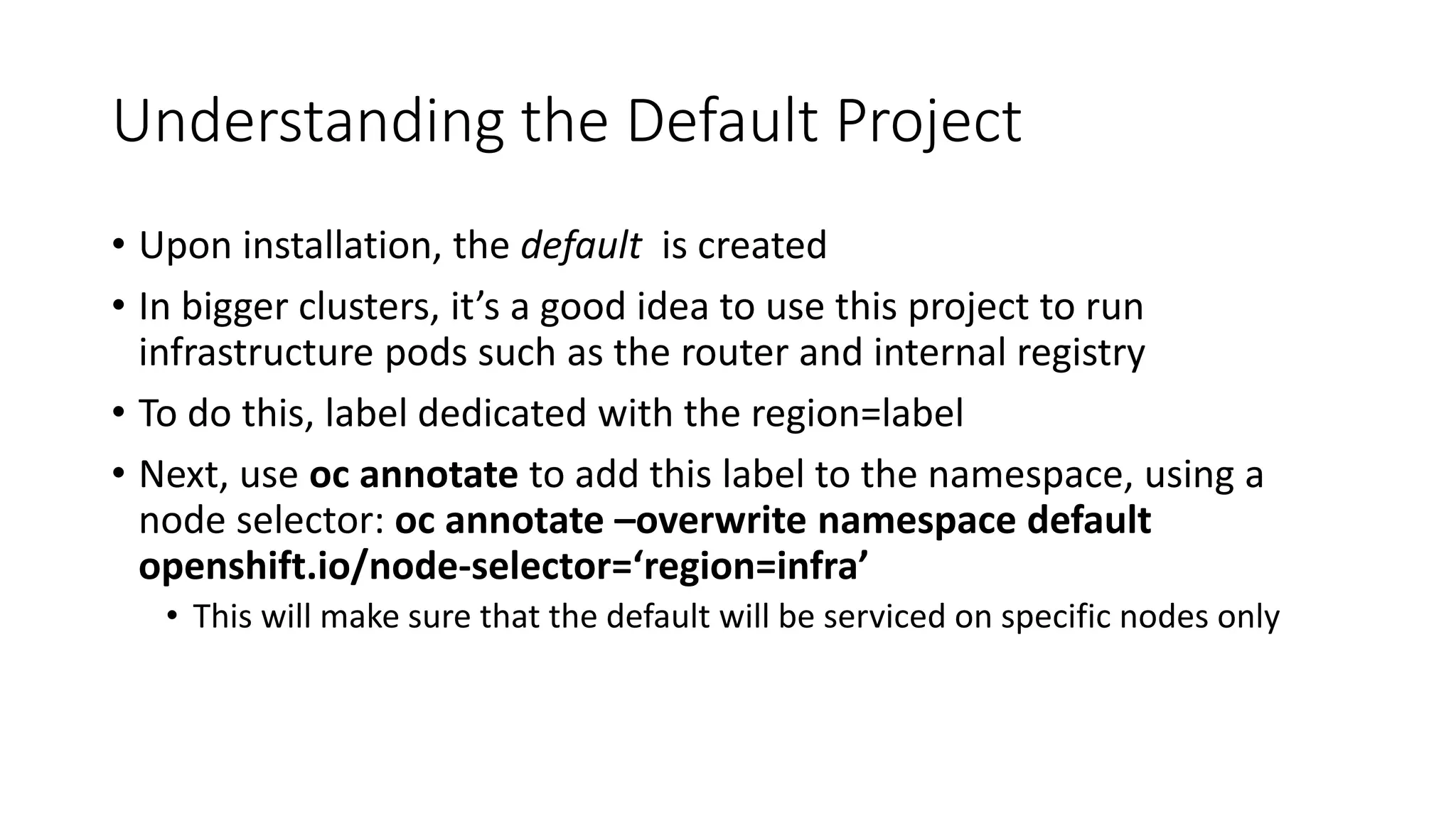 Understanding the Default Project
• Upon installation, the default is created
• In bigger clusters, it’s a good idea to use this project to run
infrastructure pods such as the router and internal registry
• To do this, label dedicated with the region=label
• Next, use oc annotate to add this label to the namespace, using a
node selector: oc annotate –overwrite namespace default
openshift.io/node-selector=‘region=infra’
• This will make sure that the default will be serviced on specific nodes only
 