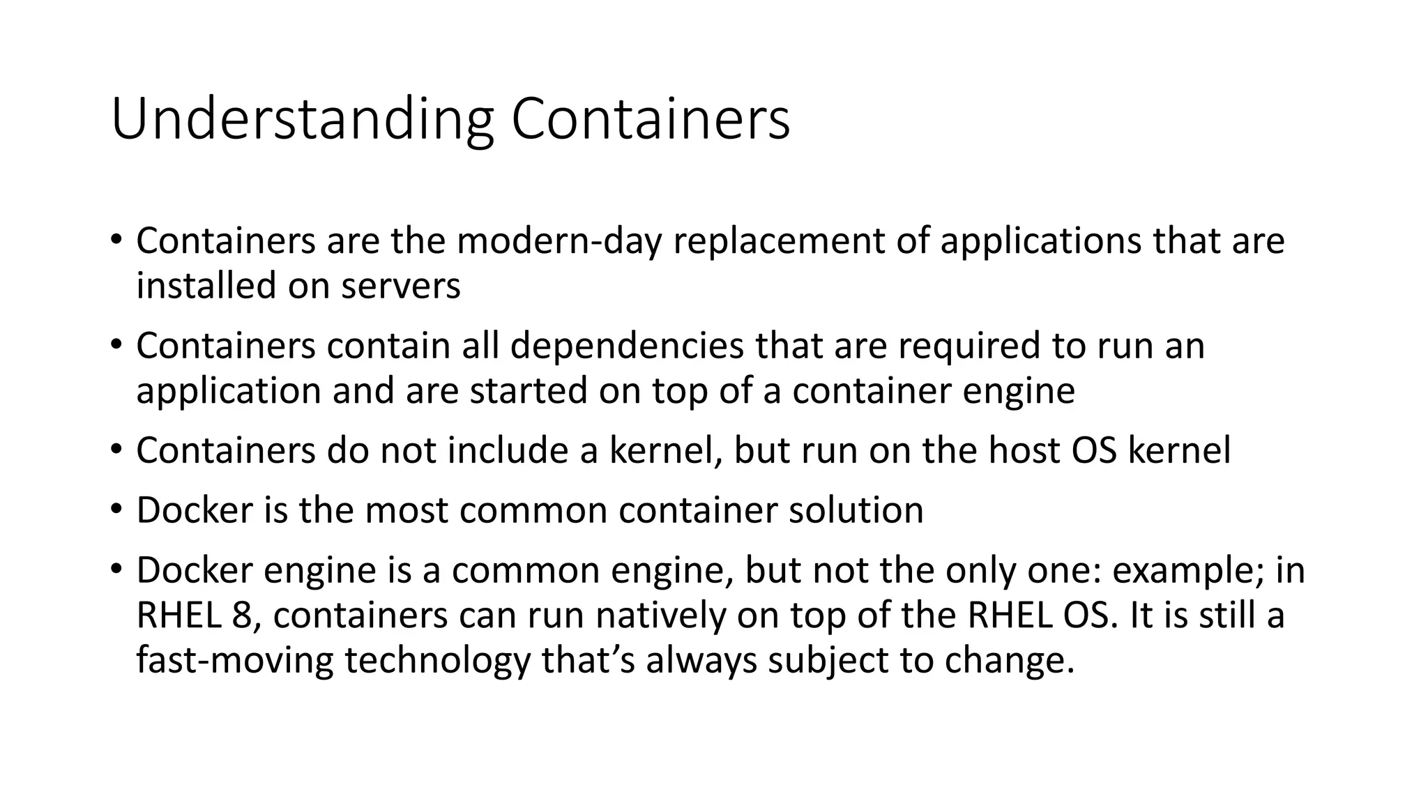 Understanding Containers
• Containers are the modern-day replacement of applications that are
installed on servers
• Containers contain all dependencies that are required to run an
application and are started on top of a container engine
• Containers do not include a kernel, but run on the host OS kernel
• Docker is the most common container solution
• Docker engine is a common engine, but not the only one: example; in
RHEL 8, containers can run natively on top of the RHEL OS. It is still a
fast-moving technology that’s always subject to change.
 