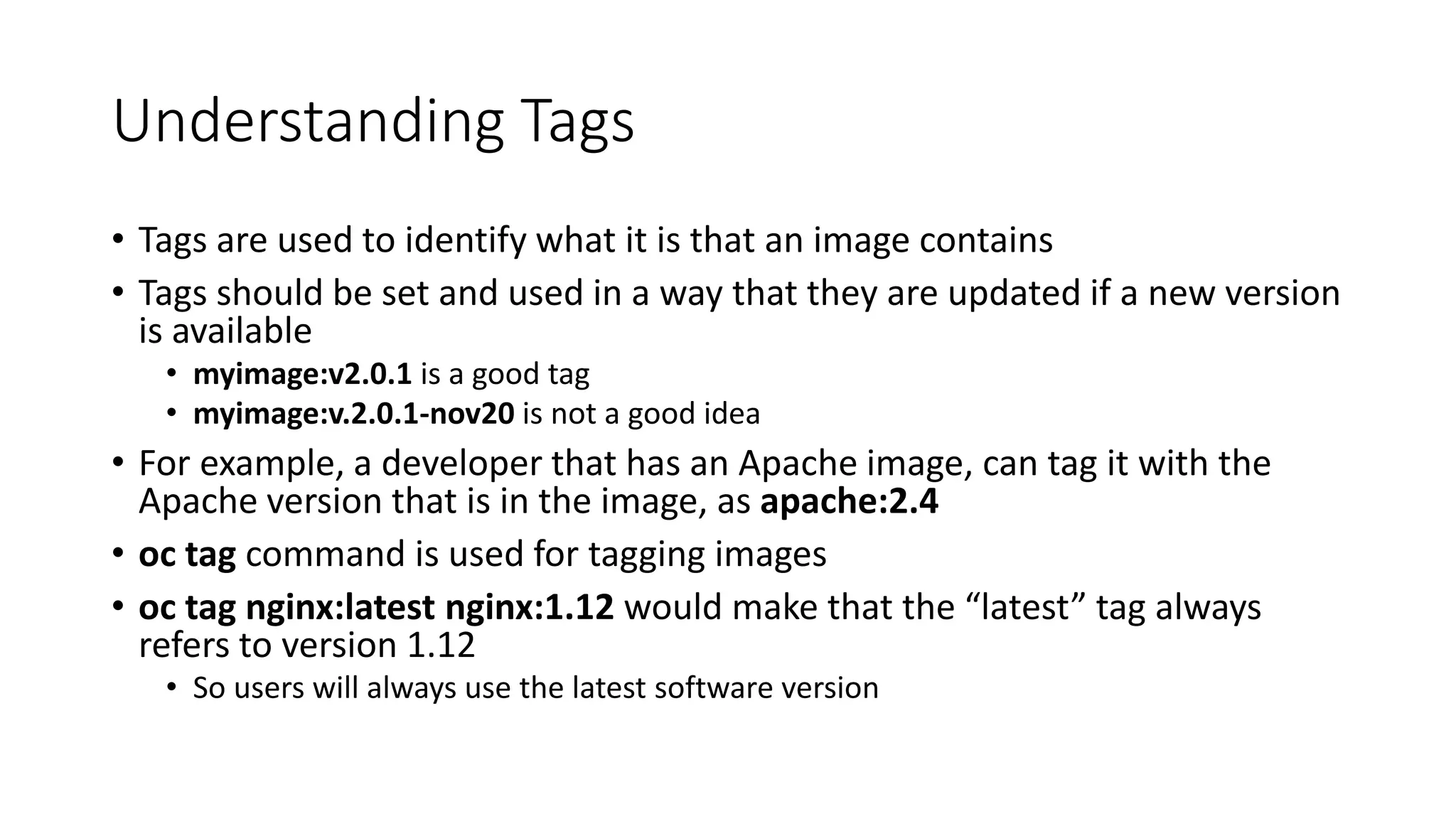 Understanding Tags
• Tags are used to identify what it is that an image contains
• Tags should be set and used in a way that they are updated if a new version
is available
• myimage:v2.0.1 is a good tag
• myimage:v.2.0.1-nov20 is not a good idea
• For example, a developer that has an Apache image, can tag it with the
Apache version that is in the image, as apache:2.4
• oc tag command is used for tagging images
• oc tag nginx:latest nginx:1.12 would make that the “latest” tag always
refers to version 1.12
• So users will always use the latest software version
 