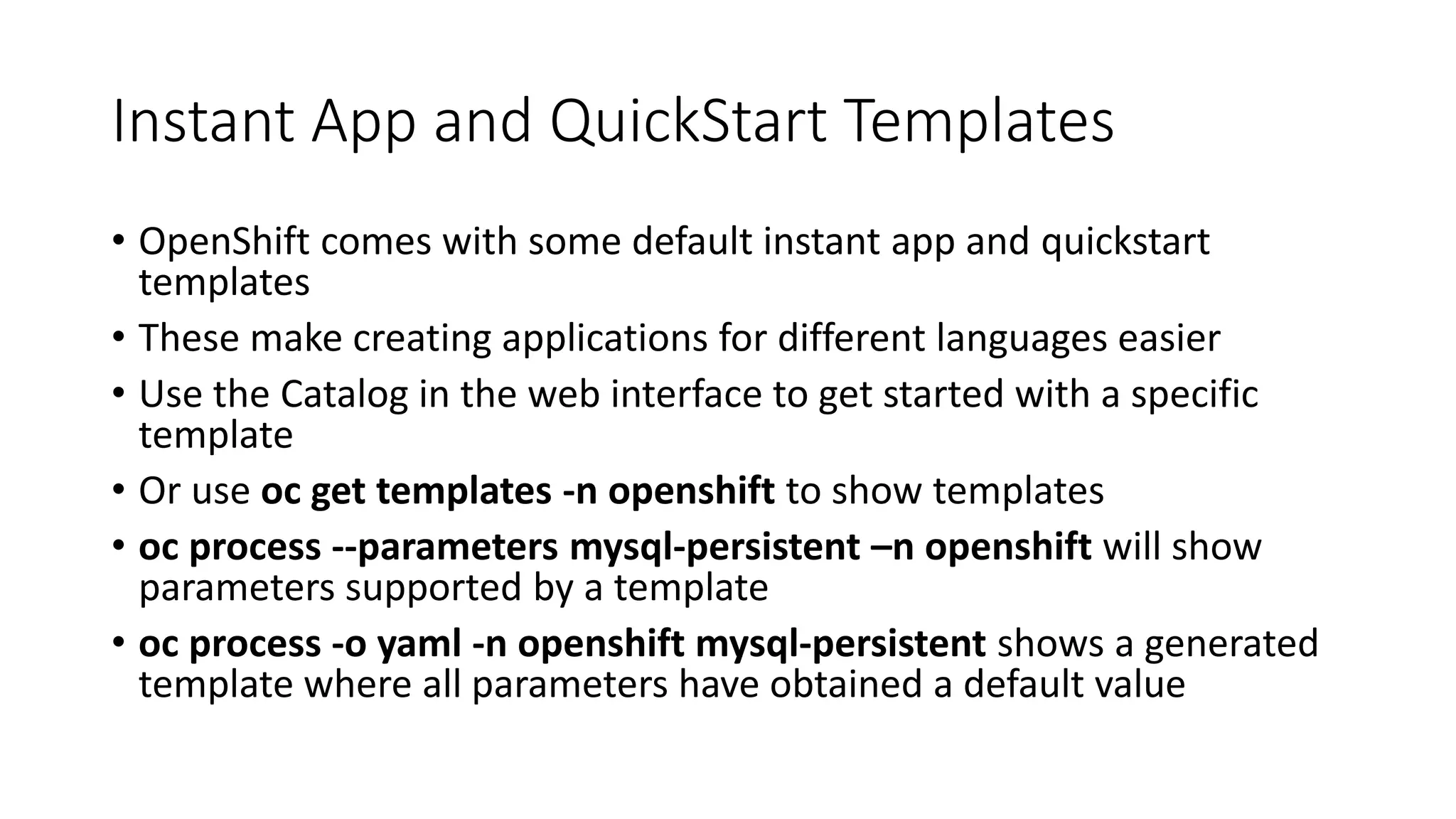 Instant App and QuickStart Templates
• OpenShift comes with some default instant app and quickstart
templates
• These make creating applications for different languages easier
• Use the Catalog in the web interface to get started with a specific
template
• Or use oc get templates -n openshift to show templates
• oc process --parameters mysql-persistent –n openshift will show
parameters supported by a template
• oc process -o yaml -n openshift mysql-persistent shows a generated
template where all parameters have obtained a default value
 