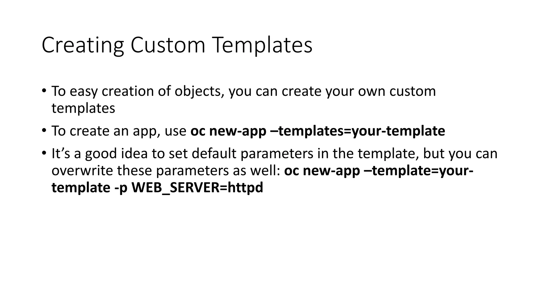 Creating Custom Templates
• To easy creation of objects, you can create your own custom
templates
• To create an app, use oc new-app –templates=your-template
• It’s a good idea to set default parameters in the template, but you can
overwrite these parameters as well: oc new-app –template=your-
template -p WEB_SERVER=httpd
 