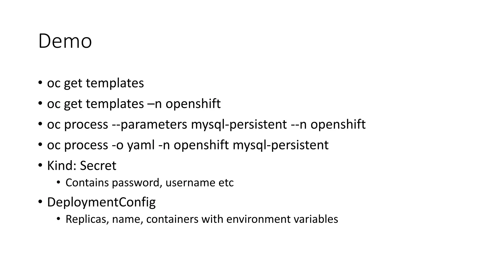 Demo
• oc get templates
• oc get templates –n openshift
• oc process --parameters mysql-persistent --n openshift
• oc process -o yaml -n openshift mysql-persistent
• Kind: Secret
• Contains password, username etc
• DeploymentConfig
• Replicas, name, containers with environment variables
 