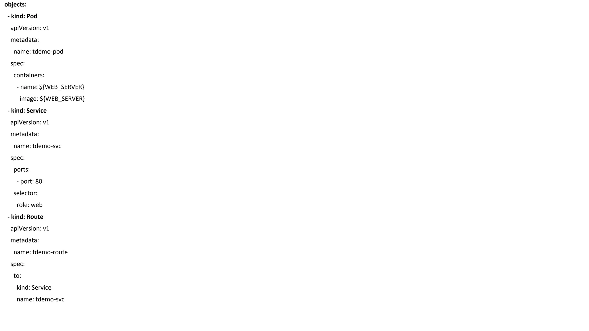 objects:
- kind: Pod
apiVersion: v1
metadata:
name: tdemo-pod
spec:
containers:
- name: ${WEB_SERVER}
image: ${WEB_SERVER}
- kind: Service
apiVersion: v1
metadata:
name: tdemo-svc
spec:
ports:
- port: 80
selector:
role: web
- kind: Route
apiVersion: v1
metadata:
name: tdemo-route
spec:
to:
kind: Service
name: tdemo-svc
 